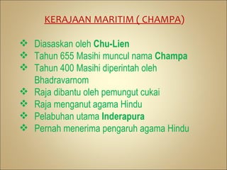 KERAJAAN MARITIM ( CHAMPA)

 Diasaskan oleh Chu-Lien
 Tahun 655 Masihi muncul nama Champa
 Tahun 400 Masihi diperintah oleh
  Bhadravarnom
 Raja dibantu oleh pemungut cukai
 Raja menganut agama Hindu
 Pelabuhan utama Inderapura
 Pernah menerima pengaruh agama Hindu
 