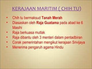 KERAJAAN MARITIM ( CHIH TU)
•   Chih tu bermaksud Tanah Merah
•   Diasaskan oleh Raja Guatama pada abad ke 6
    Masihi
•   Raja berkuasa mutlak
•   Raja dibantu oleh 3 menteri dalam pentadbiran
•   Corak pemerintahan mengikut kerajaan Srivijaya
•   Menerima pengaruh agama Hindu
 