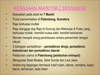 KERAJAAN MARITIM ( SRIVIJAYA)
•   Diasaskan pada abad ke 7 Masihi
•   Pusat pemerintahan di Palembang, Sumatera
•   Raja berkuasa mutlak
•   Raja dianggap sbg Raja di Gunung dan Maharaja di Pulau yang
    berkuasa mutlak, memiliki kuasa sakti, bersifat ketuhanan
•   Menteri menjadi orang perantaraan antara pemerintah dengan
    rakyat
•   3 bahagian pentadbiran – pentadbiran diraja, pentadbiran
    ketenteraan dan pentadbiran daerah
•   Pelabuhan utama di Palembang (pelabuhan entrepot)
•   Menguasai Selat Melaka, Selat Sunda dan Laut Jawa
•   Antara brg dagangan termasuk hasil hutan, damar, cendana, kapur
    barus, kemenyan, lada hitam
 