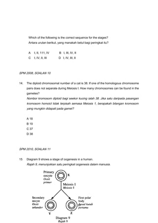 Which of the following is the correct sequence for the stages?
Antara urutan berikut, yang manakah betul bagi peringkat itu?
A I, II, 111, IV B I, III, IV, II
C I, IV, II, III D I, IV, III, II
SPM 2008, SOALAN 10
14. The diploid chromosomal number of a cat is 38. If one of the homologous chromosome
pairs does not separate during Meiosis I. How many chromosomes can be found in the
gametes?
Nombor kromosom diploid bagi seekor kucing ialah 38. Jika satu daripada pasangan
kromosom homoicl tidak terpisah semasa Meiosis 1, berapakah bilangan kromosom
yang mungkin didapati pada gamet?
A 18
B 19
C 37
D 38
SPM 2010, SOALAN 11
15 Diagram 9 shows a stage of oogenesis in a human.
Rajah 9, menunjukkan satu peringkat oogenesis dalam manusia.
10
 