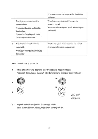 Kromosom mula memanjang dan tidak jelas
kelihatan
C The chromosomes are at the
equator plane
Kromosom berada pada satah
khatulistiwa
Kromosom berada pada kutub
bertentangan dalam sel
The chromosomes are at the opposite
poles in the cell
Kromosom berada pada kutub bertentangan
dalam sel
D The chromosomes form twin
chromatids
Kromosom membentuk kromatid
berkembar
The homologous chromosomes are paired
Kromosom homolog berpasangan
SPM TAHUN 2006 SOALAN 10
4. Which of the following diagrams is not true about a stage in mitosis?
Pada rajah berikut, yang manakah tidak benar tentang peringkat dalam mitosis?
A
C
SPM 2007
SOALAN 9
5. Diagram 6 shows the process of cloning a sheep.
Rajah 6 menunjukkan proses pengklonan kambing biri-biri.
3
 