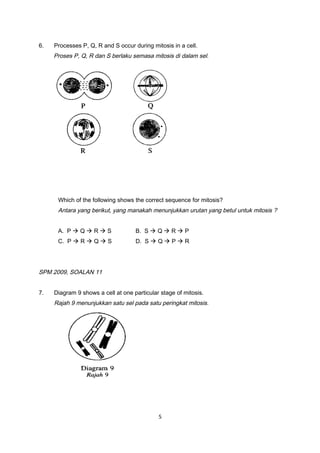 6. Processes P, Q, R and S occur during mitosis in a cell.
Proses P, Q, R dan S berlaku semasa mitosis di dalam sel.
Which of the following shows the correct sequence for mitosis?
Antara yang berikut, yang manakah menunjukkan urutan yang betul untuk mitosis ?
A. P  Q  R  S B. S  Q  R  P
C. P  R  Q  S D. S  Q  P  R
SPM 2009, SOALAN 11
7. Diagram 9 shows a cell at one particular stage of mitosis.
Rajah 9 menunjukkan satu sel pada satu peringkat mitosis.
5
 