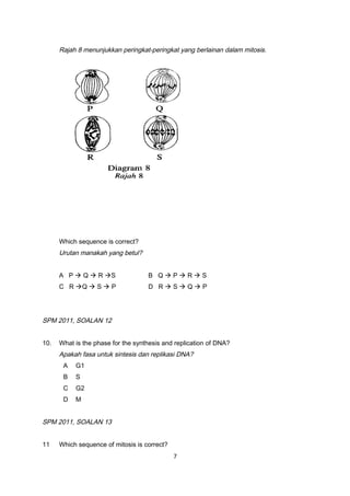 Rajah 8 menunjukkan peringkat-peringkat yang berlainan dalam mitosis.
Which sequence is correct?
Urutan manakah yang betul?
A P  Q  R S B Q  P  R  S
C R Q  S  P D R  S  Q  P
SPM 2011, SOALAN 12
10. What is the phase for the synthesis and replication of DNA?
Apakah fasa untuk sintesis dan replikasi DNA?
A G1
B S
C G2
D M
SPM 2011, SOALAN 13
11 Which sequence of mitosis is correct?
7
 