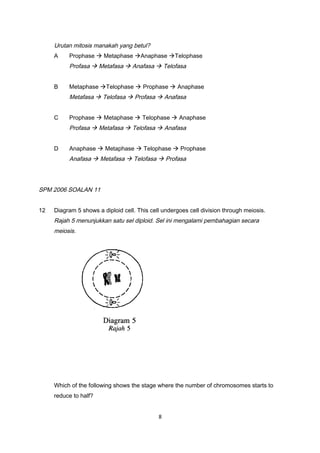 Urutan mitosis manakah yang betul?
A Prophase  Metaphase Anaphase Telophase
Profasa  Metafasa  Anafasa  Telofasa
B Metaphase Telophase  Prophase  Anaphase
Metafasa  Telofasa  Profasa  Anafasa
C Prophase  Metaphase  Telophase  Anaphase
Profasa  Metafasa  Telofasa  Anafasa
D Anaphase  Metaphase  Telophase  Prophase
Anafasa  Metafasa  Telofasa  Profasa
SPM 2006 SOALAN 11
12 Diagram 5 shows a diploid cell. This cell undergoes cell division through meiosis.
Rajah 5 menunjukkan satu sel diploid. Sel ini mengalami pembahagian secara
meiosis.
Which of the following shows the stage where the number of chromosomes starts to
reduce to half?
8
 