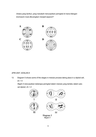 Antara yang berikut, yang manakah menunjukkan peringkat di mana bilangan
kromosom mula dikurangkan menjadi separuh?
SPM 2007, SOALAN 8
13 Diagram 5 shows some of the stages in meiosis process taking place in a diploid cell,
2n = 4
Rajah 5 menunjukkan beberapa peringkat dalam meiosis yang berlaku dalam satu
sel diploid, 2n = 4
9
 