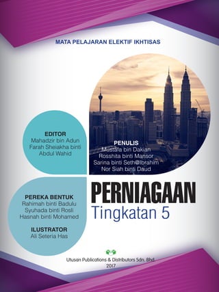 | i
MATA PELAJARAN ELEKTIF IKHTISAS
PERNIAGAAN
Tingkatan 5
PENULIS
Mustafa bin Dakian
Rosshita binti Mansor
Sarina binti Seth@Ibrahim
Nor Siah binti Daud
EDITOR
Mahadzir bin Adun
Farah Sheiakha binti
Abdul Wahid
PEREKA BENTUK
Rahimah binti Badulu
Syuhada binti Rosli
Hasnah binti Mohamed
ILUSTRATOR
Ali Seteria Has
Utusan Publications & Distributors Sdn. Bhd.
2017
 