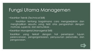Fungsi Utama Managemen
• Keahlian Teknik (Technical Skill)
Keahlian tentang bagaimana cara mengaerjakan dan
menghasilkan sesuatu yang teriri atas pengarahan dengan
motivasi, supervisi, dan kemunikasi .
• Keahlian Manajerial (Managerial Skill)
Keahlian yang terkait dengan hal penetapan tujuan
perencanaan, pengorganisasian, penyusunan personalia, dan
pengawasan.
NEXT
 