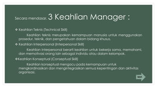 Secara mendasar, 3 Keahlian Manager :
 Keahlian Teknis (Technical Skill)
Keahlian teknis merupakan kemampuan manusia untuk menggunakan
prosedur, teknik, dan pengetahuan dalam bidang khusus.
 Keahlian Interpersonal (Interpersonal Skill)
Keahlian interpersonal berarti keahlian untuk bekerja sama, memahami,
dan memotivasi orang lain sebagai individu atau dalam kelompok.
Keahlian Konseptual (Conseptual Skill)
Keahlian konseptual mengacu pada kemampuan untuk
mengkordinasikan dan mengintegrasikan semua kepentingan dan aktivitas
organisasi.
NEXT
 