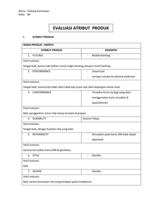NAMA PRODUK : SIMPATIATRIBUT PRODUKDESKRIPSIFUTURESMobile bankingHasil evaluasi:Sangat baik, karena ada pilihan untuk single banking ataupun multi banking.PERFORMANCESinyal kuatJaringan sampai ke pelosok pedesaanHasil evaluasi:Sangat baik, karena kita tidak takut tidak ada sinyal saat akan bepergian keluar kota.CONFORMANCETersedia micro cip bagi yang akan menggunakan kartu tersebut di ipad/iphone4Hasil evaluasi:Baik, penggantian micro chip hanya tersedia di grapari.DURABILITYSeumur hidupHasil evaluasi:Sangat baik, dengan kualitas chip yang baik.REPAIRIBILITYKerusakan pada kartu SIM tidak dapat diperbaikiHasil evaluasi:Garansi kerusakan kartu SIM di gantibaru.STYLEStandarHasil evaluasi:BaikDESIGNStandarHasil evaluasi:Baik, karena kesamaan slot yang terdapat pada handphone.BRANDSimpati FreedomHasil evaluasi:Sangat baik, dengan nama freedom bermaksud memberikan kebebasan kepada pengguna.PACKAGINGKemasan starter pack yang menarik, dan warna cerah.Hasil evaluasi:Sangat baik, karna kemasannya sangat menarik perhatian.RELIABILITYLayanan konsumen bebas pulsa 24 jam non stop.Hasil evaluasi:Sangat baik, karena konsumen bias kapan saja dimana saja bias menghubungi layanan konsumen tanpa harus mengeluarkan biaya.LABEL