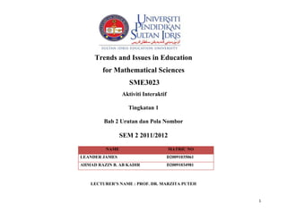 Trends and Issues in Education
        for Mathematical Sciences
                   SME3023
                Aktiviti Interaktif

                  Tingkatan 1

         Bab 2 Urutan dan Pola Nombor

                SEM 2 2011/2012

         NAME                         MATRIC NO
LEANDER JAMES                         D20091035061
AHMAD RAZIN B. AB KADIR               D20091034981



    LECTURER’S NAME : PROF. DR. MARZITA PUTEH


                                                     1
 
