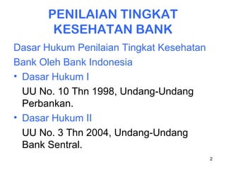2
PENILAIAN TINGKAT
KESEHATAN BANK
Dasar Hukum Penilaian Tingkat Kesehatan
Bank Oleh Bank Indonesia
• Dasar Hukum I
UU No. 10 Thn 1998, Undang-Undang
Perbankan.
• Dasar Hukum II
UU No. 3 Thn 2004, Undang-Undang
Bank Sentral.
 