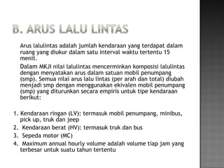 Arus lalulintas adalah jumlah kendaraan yang terdapat dalam
ruang yang diukur dalam satu interval waktu tertentu 15
menit.
Dalam MKJI nilai lalulintas mencerminkan komposisi lalulintas
dengan menyatakan arus dalam satuan mobil penumpang
(smp). Semua nilai arus lalu lintas (per arah dan total) diubah
menjadi smp dengan menggunakan ekivalen mobil penumpang
(smp) yang diturunkan secara empiris untuk tipe kendaraan
berikut:
1. Kendaraan ringan (LV): termasuk mobil penumpang, minibus,
pick up, truk dan jeep
2. Kendaraan berat (HV): termasuk truk dan bus
3. Sepeda motor (MC)
4. Maximum annual hourly volume adalah volume tiap jam yang
terbesar untuk suatu tahun tertentu
 