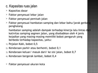 c. Kapasitas ruas jalan
 Kapasitas dasar
 Faktor penyesuai lebar jalan
 Faktor penyesuai pemisah jalan
 Faktor penyesuai hambatan samping dan lebar bahu/jarak gerbang
penghalang
hambatan samping adalah dampak terhadap kinerja lalu lintas dari
kativitas samping segmen jalan, yang disebabkan oleh 4 jenis
kejadian yang masing-masing memiliki bobot pengaruh yang
berbeda terhadap kapasitas, yaitu:
1) Pejalan Kaki, bobot 0,5
2) Kendaraan parkir atau berhenti, bobot 0,1
3) Kendaraan keluar/ masuk dari/ ke sisi jalan, bobot 0,7
4) Kendaraan bergerak lambat, bobot 0,4
 Faktor penyesuai ukuran kota
 