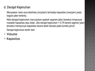 d. Derajat Kejenuhan
Merupakan rasio arus lalulintas (smp/jam) terhadap kapasitas (smp/jam) pada
bagian jalan tertentu.
Nilai derajad kejenuhan menunjukan apakah segmen jalan tersebut mmpunyai
masalah kapasitas atau tidak. Jika derajat kejenuhan > 0,75 berarti segmen jalan
tersebut mempunyai kapasitas karena telah berada pada kondisi jenuh.
Derajat kejenuhan terdiri dari:
 Volume
 Kapasitas
 