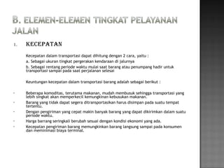 1. Kecepatan
Kecepatan dalam transportasi dapat dihitung dengan 2 cara, yaitu :
a. Sebagai ukuran tingkat pergerakan kendaraan di jalurnya
b. Sebagai rentang periode waktu mulai saat barang atau penumpang hadir untuk
transportasi sampai pada saat perjalanan selesai
Keuntungan kecepatan dalam transportasi barang adalah sebagai berikut :
• Beberapa komoditas, terutama makanan, mudah membusuk sehingga transportasi yang
lebih singkat akan memperkecil kemungkinan kebusukan makanan.
• Barang yang tidak dapat segera ditransportasikan harus disimpan pada suatu tempat
tertentu.
• Dengan pengiriman yang cepat makin banyak barang yang dapat dikirimkan dalam suatu
periode waktu.
• Harga barrang seringkali berubah sesuai dengan kondisi ekonomi yang ada.
• Kecepatan pengiriman barang memungkinkan barang langsung sampai pada konsumen
dan meminimasi biaya terminal.
 