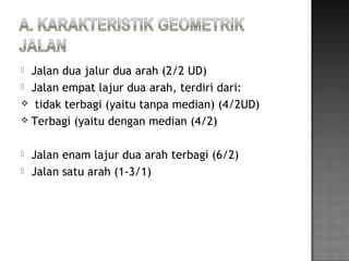  Jalan dua jalur dua arah (2/2 UD)
 Jalan empat lajur dua arah, terdiri dari:
 tidak terbagi (yaitu tanpa median) (4/2UD)
 Terbagi (yaitu dengan median (4/2)
 Jalan enam lajur dua arah terbagi (6/2)
 Jalan satu arah (1-3/1)
 