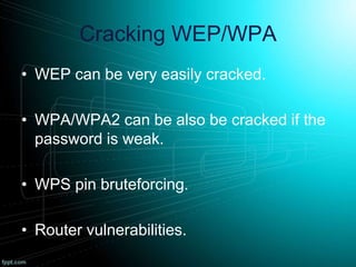 Cracking WEP/WPA
• WEP can be very easily cracked.
• WPA/WPA2 can be also be cracked if the
password is weak.
• WPS pin bruteforcing.
• Router vulnerabilities.
 