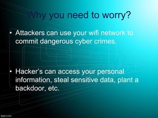 Why you need to worry?
• Attackers can use your wifi network to
commit dangerous cyber crimes.
• Hacker’s can access your personal
information, steal sensitive data, plant a
backdoor, etc.
 