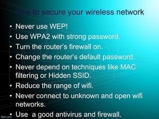 How to secure your wireless network
• Never use WEP!
• Use WPA2 with strong password.
• Turn the router’s firewall on.
• Change the router’s default password.
• Never depend on techniques like MAC
filtering or Hidden SSID.
• Reduce the range of wifi.
• Never connect to unknown and open wifi
networks.
• Use a good antivirus and firewall.
 