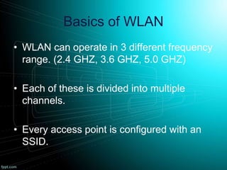 Basics of WLAN
• WLAN can operate in 3 different frequency
range. (2.4 GHZ, 3.6 GHZ, 5.0 GHZ)
• Each of these is divided into multiple
channels.
• Every access point is configured with an
SSID.
 