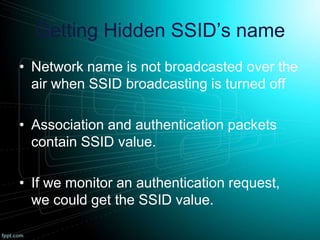 Getting Hidden SSID’s name
• Network name is not broadcasted over the
air when SSID broadcasting is turned off
• Association and authentication packets
contain SSID value.
• If we monitor an authentication request,
we could get the SSID value.
 