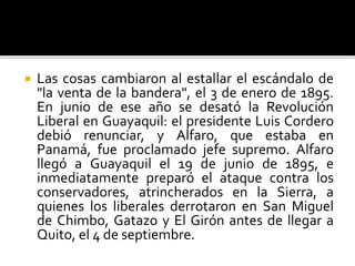  Las cosas cambiaron al estallar el escándalo de
"la venta de la bandera", el 3 de enero de 1895.
En junio de ese año se desató la Revolución
Liberal en Guayaquil: el presidente Luis Cordero
debió renunciar, y Alfaro, que estaba en
Panamá, fue proclamado jefe supremo. Alfaro
llegó a Guayaquil el 19 de junio de 1895, e
inmediatamente preparó el ataque contra los
conservadores, atrincherados en la Sierra, a
quienes los liberales derrotaron en San Miguel
de Chimbo, Gatazo y El Girón antes de llegar a
Quito, el 4 de septiembre.
 