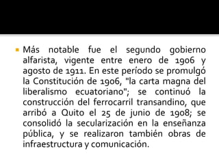  Más notable fue el segundo gobierno
alfarista, vigente entre enero de 1906 y
agosto de 1911. En este período se promulgó
la Constitución de 1906, "la carta magna del
liberalismo ecuatoriano"; se continuó la
construcción del ferrocarril transandino, que
arribó a Quito el 25 de junio de 1908; se
consolidó la secularización en la enseñanza
pública, y se realizaron también obras de
infraestructura y comunicación.
 