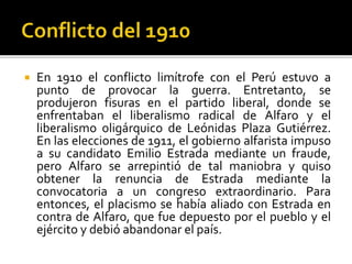  En 1910 el conflicto limítrofe con el Perú estuvo a
punto de provocar la guerra. Entretanto, se
produjeron fisuras en el partido liberal, donde se
enfrentaban el liberalismo radical de Alfaro y el
liberalismo oligárquico de Leónidas Plaza Gutiérrez.
En las elecciones de 1911, el gobierno alfarista impuso
a su candidato Emilio Estrada mediante un fraude,
pero Alfaro se arrepintió de tal maniobra y quiso
obtener la renuncia de Estrada mediante la
convocatoria a un congreso extraordinario. Para
entonces, el placismo se había aliado con Estrada en
contra de Alfaro, que fue depuesto por el pueblo y el
ejército y debió abandonar el país.
 