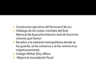  Constructor ejecutivo del ferrocarril de sur.
 Hallazgo de los restos mortales del Gral.
Mariscal de AyacuchoAntonio José de Sucre los
mismos que fueron
 llevados a la catedral metropolitana donde se
los guarda, se los conserva y se los venera muy
respetuosamente.
 Colegio Militar Eloy Alfaro
 Mejoro la recaudación fiscal
 