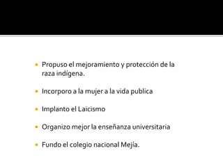  Propuso el mejoramiento y protección de la
raza indígena.
 Incorporo a la mujer a la vida publica
 Implanto el Laicismo
 Organizo mejor la enseñanza universitaria
 Fundo el colegio nacional Mejía.
 