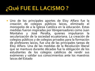  Uno de los principales aportes de Eloy Alfaro fue la
creación de colegios públicos laicos, eliminado el
monopolio de a la Iglesia Católica en la educación. Estas
medidas fueron inspiradas por librepensadores como Juan
Montalvo y José Peralta, quienes impulsaron la
secularización de la sociedad ecuatoriana. La creación de
colegios públicos y de colegios privados para la formación
de profesores laicos, fue una de las principales tareas de
Eloy Alfaro. Una de las medidas de la Revolución liberal
que se mantuvo durante décadas fue la obligación de los
estudiantes de los colegios católicos de rendir sus
exámenes y validar sus conocimientos ante los maestros
laicos del Estado
 