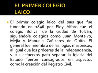  El primer colegio laico del país que fue
fundado en 1896 por Eloy Alfaro fue el
colegio Bolívar de la ciudad de Tulcán,
siguiéndole colegios como Juan Montalvo,
Mejía y Manuela Cañizares de Quito. El
general fue miembro de las logias masónicas,
al igual que los próceres de la Independencia,
y sus esfuerzos para separar la Iglesia del
Estado fueron consagrados en aspectos
como la creación del Registro Civil.
 
