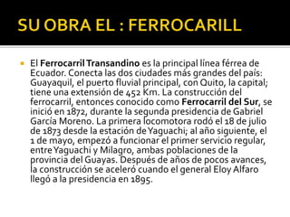  El FerrocarrilTransandino es la principal línea férrea de
Ecuador. Conecta las dos ciudades más grandes del país:
Guayaquil, el puerto fluvial principal, con Quito, la capital;
tiene una extensión de 452 Km. La construcción del
ferrocarril, entonces conocido como Ferrocarril del Sur, se
inició en 1872, durante la segunda presidencia de Gabriel
García Moreno. La primera locomotora rodó el 18 de julio
de 1873 desde la estación deYaguachi; al año siguiente, el
1 de mayo, empezó a funcionar el primer servicio regular,
entreYaguachi y Milagro, ambas poblaciones de la
provincia del Guayas. Después de años de pocos avances,
la construcción se aceleró cuando el general Eloy Alfaro
llegó a la presidencia en 1895.
 