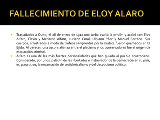  Trasladados a Quito, el 28 de enero de 1912 una turba asaltó la prisión y acabó con Eloy
Alfaro, Flavio y Medardo Alfaro, Luciano Coral, Ulpiano Páez y Manuel Serrano. Sus
cuerpos, arrastrados a modo de trofeos sangrientos por la ciudad, fueron quemados en El
Ejido. Al parecer, una oscura alianza entre el placismo y los conservadores fue el origen de
esta acción criminal.
 Alfaro es una de las más fuertes personalidades que han guiado al pueblo ecuatoriano.
Considerado, por unos, paladín de las libertades e instaurador de la democracia en su país,
es, para otros, la encarnación del anticlericalismo y del despotismo político.
 