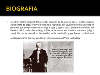  José Eloy Alfaro Delgado (Montecristi, Ecuador, 25 de junio de 1842 - Quito, Ecuador,
28 de enero de 1912) fue Presidente de la República del Ecuador en dos ocasiones en
períodos que comprenden entre 1897 a 1901 y 1906 a 1911, general de División del
Ejército del Ecuador desde 1895 y líder de la revolución liberal ecuatoriana (1895 -
1924). Por su rol central en las batallas de la revolución y por haber combatido al
conservadorismo por casi 30 años, es conocido como elViejo Luchador.
 
