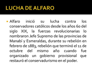  Alfaro inició su lucha contra los
conservadores católicos desde los años 60 del
siglo XIX, la fuerzas revolucionarias lo
nombraron Jefe Supremo de las provincias de
Manabí y Esmeraldas, durante su rebelión en
febrero de 1883, rebelión que terminó el 11 de
octubre del mismo año cuando fue
organizado un gobierno provisional que
restauró el conservadurismo en el poder.
 