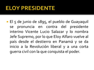  El 5 de junio de 1895, el pueblo de Guayaquil
se pronuncia en contra del presidente
interino Vicente Lucio Salazar y lo nombra
Jefe Supremo, por lo que Eloy Alfaro vuelve al
país desde el destierro en Panamá y se da
inicio a la Revolución liberal y a una corta
guerra civil con la que conquista el poder.
 
