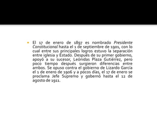  El 17 de enero de 1897 es nombrado Presidente
Constitucional hasta el 1 de septiembre de 1901, con lo
cual entre sus principales logros estuvo la separación
entre iglesia y Estado. Después de su primer gobierno,
apoyó a su sucesor, Leónidas Plaza Gutiérrez, pero
poco tiempo después surgieron diferencias entre
ambos. Se opuso contra el gobierno de Lizardo García
el 1 de enero de 1906 y a pocos días, el 17 de enero se
proclama Jefe Supremo y gobernó hasta el 12 de
agosto de 1911.
 