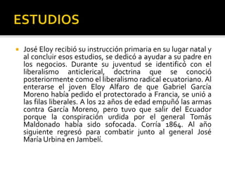  José Eloy recibió su instrucción primaria en su lugar natal y
al concluir esos estudios, se dedicó a ayudar a su padre en
los negocios. Durante su juventud se identificó con el
liberalismo anticlerical, doctrina que se conoció
posteriormente como el liberalismo radical ecuatoriano. Al
enterarse el joven Eloy Alfaro de que Gabriel García
Moreno había pedido el protectorado a Francia, se unió a
las filas liberales. A los 22 años de edad empuñó las armas
contra García Moreno, pero tuvo que salir del Ecuador
porque la conspiración urdida por el general Tomás
Maldonado había sido sofocada. Corría 1864. Al año
siguiente regresó para combatir junto al general José
María Urbina en Jambelí.
 