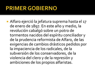  Alfaro ejerció la jefatura suprema hasta el 17
de enero de 1897. En este año y medio, la
revolución cabalgó sobre un potro de
tormentos nacidos del espíritu conciliador y
de la prudencia reformista de Alfaro, de las
exigencias de cambios drásticos pedidos por
la impaciencia de los radicales, de la
subversión de los conservadores, de la
violencia del clero y de la represión y
ambiciones de los propios alfaristas.
 
