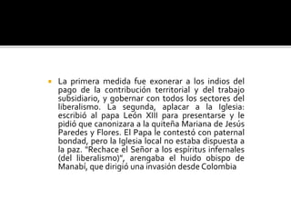  La primera medida fue exonerar a los indios del
pago de la contribución territorial y del trabajo
subsidiario, y gobernar con todos los sectores del
liberalismo. La segunda, aplacar a la Iglesia:
escribió al papa León XIII para presentarse y le
pidió que canonizara a la quiteña Mariana de Jesús
Paredes y Flores. El Papa le contestó con paternal
bondad, pero la Iglesia local no estaba dispuesta a
la paz. "Rechace el Señor a los espíritus infernales
(del liberalismo)", arengaba el huido obispo de
Manabí, que dirigió una invasión desde Colombia
 