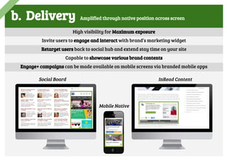 b. Delivery Amplified through native position across screen
Social Board InRead Content
Mobile Native
High visibility for Maximum exposure
Invite users to engage and interact with brand’s marketing widget
Retarget users back to social hub and extend stay time on your site
Capable to showcase various brand contents
Engage+ campaigns can be made available on mobile screens via branded mobile apps
 