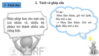 2. Tách và ghép câu
 Tách câu:
Biện pháp làm cho một câu
(có nhiều vế, nhiều bộ
phận) trở thành nhiều câu
riêng biệt.
Ví dụ :
-Mưa lâm thâm, gió trở lạnh,
bầu trời u ám.
→ Mưa lâm thâm. Gió trở
lạnh. Bầu trời u ám.
 