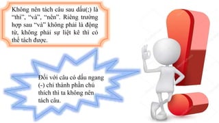 Không nên tách câu sau dấu(;) là
“thì”, “và”, “nên”. Riêng trường
hợp sau “và” không phải là động
từ, không phải sự liệt kê thì có
thể tách được.
Đối với câu có dấu ngang
(-) chỉ thành phần chú
thích thì ta không nên
tách câu.
 
