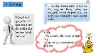  Ghép câu:
Biện pháp (
ngược lại với
tách câu ) làm
cho nhiều câu
đơn trở thành
một câu.
-Trực tiếp, không dùng từ ngữ có
tác dụng nối. Trong trường hợp
này, giữa các vế câu phải dùng dấu
phẩy, dấu chấm phẩy, hoặc dấu hai
chấm.
Ví dụ:
-Ông nội đến. Mọi người ra đón
ông.
→Ông nội đến, mọi người ra
đón ông.
 