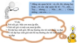 -Bằng các quan hệ từ : và, rồi, thì, nhưng hay
hoặc....và các cặp quan hệ từ : Vì....nên... ;
Tuy.... nhưng..... ; Nếu......thì.... ; Chẳng
những....mà còn.... ;...
Ví dụ:
• Trời nổi gió. Một cơn mưa ập đến.
→Trời nổi gió và một cơn mưa ập đến.
• Tôi đạt học sinh giỏi. Bố mẹ thưởng cho tôi một chiếc xe đạp.
→Vì tôi đạt học sinh giỏi nên bố mẹ thưởng cho tôi một chiếc
xe đạp
 
