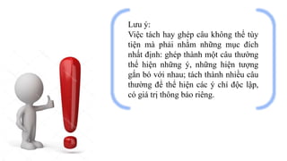 Lưu ý:
Việc tách hay ghép câu không thể tùy
tiện mà phải nhằm những mục đích
nhất định: ghép thành một câu thường
thể hiện những ý, những hiện tượng
gắn bó với nhau; tách thành nhiều câu
thường để thể hiện các ý chí độc lập,
có giá trị thông báo riêng.
 
