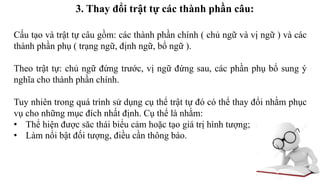 3. Thay đổi trật tự các thành phần câu:
Cấu tạo và trật tự câu gồm: các thành phần chính ( chủ ngữ và vị ngữ ) và các
thành phần phụ ( trạng ngữ, định ngữ, bổ ngữ ).
Theo trật tự: chủ ngữ đứng trước, vị ngữ đứng sau, các phần phụ bổ sung ý
nghĩa cho thành phần chính.
Tuy nhiên trong quá trình sử dụng cụ thể trật tự đó có thể thay đổi nhằm phục
vụ cho những mục đích nhất định. Cụ thể là nhằm:
• Thể hiện được săc thái biểu cảm hoặc tạo giá trị hình tượng;
• Làm nổi bật đối tượng, điều cần thông báo.
 