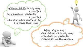 a.Củi một cành khô lạc mấy dòng
( Huy Cận )
b.Lơ thơ cồn nhỏ gió điều hiu
( Huy Cận )
c.Lom khom dưới núi tiều vài chú
( Bà Huyện Thanh Quan )
Trật tự thông thường :
a.Một cành củi khô lạc mấy dòng
b.Cồn nhỏ lơ thơ gió điều hiu
c.Vài chú tiều lom khom dưới núi
 
