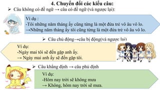 4. Chuyển đổi các kiểu câu:
 Câu không có đề ngữ → câu có đề ngữ (và ngược lại):
Ví dụ :
-Tôi những năm tháng ấy cũng từng là một đứa trẻ vô âu vô lo.
→Những năm tháng ấy tôi cũng từng là một đứa trẻ vô âu vô lo.
 Câu chủ động→câu bị động(và ngược lại)
Ví dụ:
-Ngày mai tôi sẽ đến gặp anh ấy.
→ Ngày mai anh ấy sẽ đến gặp tôi.
 Câu khẳng định → câu phủ định
Ví dụ:
-Hôm nay trời sẽ không mưa
→ Không, hôm nay trời sẽ mưa.
 
